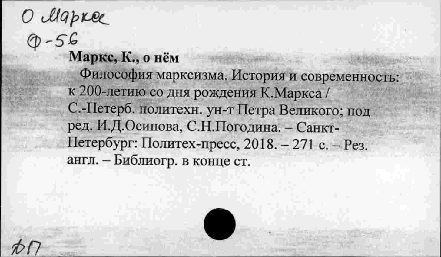 ﻿О
Маркс, К., о нём
Философия марксизма. История и современность: к 200-летию со дня рождения К.Маркса / С.-Петерб. политехи, ун-т Петра Великого; под ред. И.Д.Осипова, С.Н.Погодина. - Санкт-Петербург: Политех-пресс, 2018. - 271 с. - Рез. англ. - Библиогр. в конце ст.